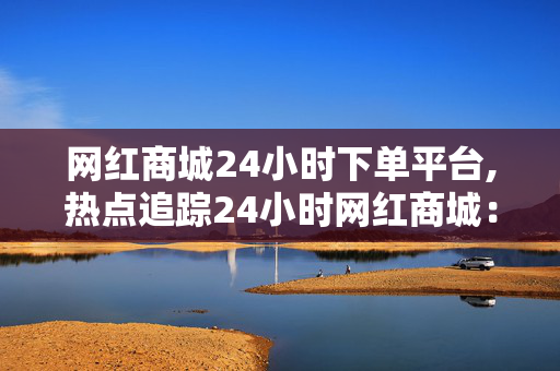 网红商城24小时下单平台,热点追踪24小时网红商城：随时随地轻松下单，尽享潮流购物乐趣！！