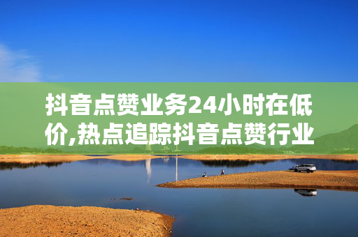 抖音点赞业务24小时在低价,热点追踪抖音点赞行业24小时低价大揭秘，你还在等什么？！