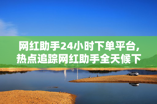 网红助手24小时下单平台,热点追踪网红助手全天候下单平台，轻松助你一键打造流行趋势！