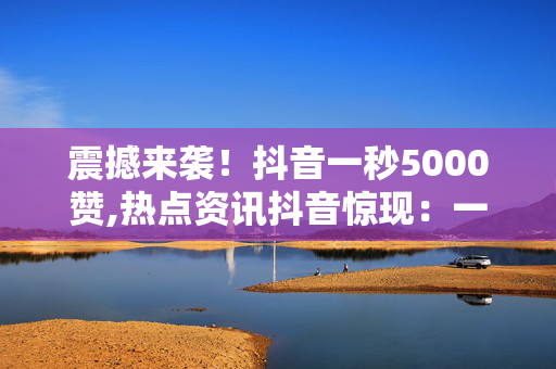 震撼来袭！抖音一秒5000赞,热点资讯抖音惊现：一秒钟竟收获5000个赞，你想知道秘诀吗！