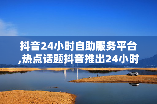 抖音24小时自助服务平台,热点话题抖音推出24小时自助服务平台，轻松解决用户需求！！