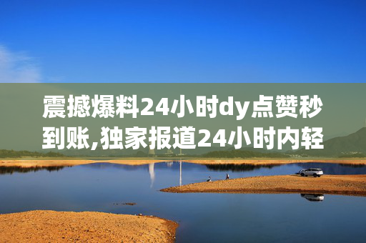 震撼爆料24小时dy点赞秒到账,独家报道24小时内轻松获得点赞，想让你的视频火起来吗！