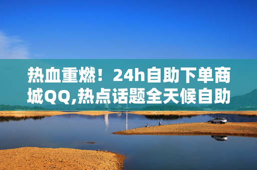 热血重燃！24h自助下单商城QQ,热点话题全天候自助购物平台，轻松下单享优惠体验！