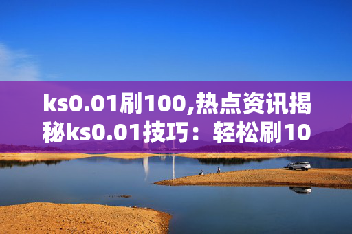 ks0.01刷100,热点资讯揭秘ks0.01技巧：轻松刷100的秘密方法！