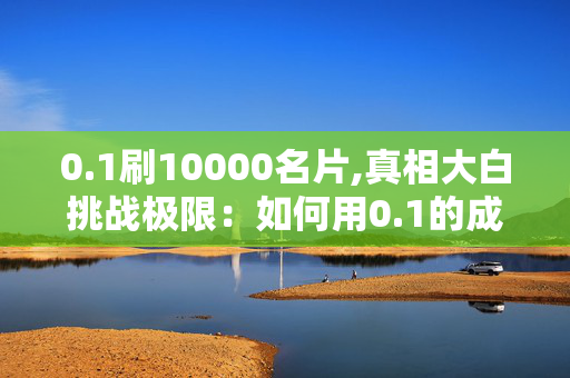 0.1刷10000名片,真相大白挑战极限：如何用0.1的成本获取10000名片的有效方法！