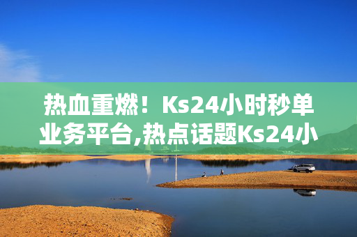 热血重燃！Ks24小时秒单业务平台,热点话题Ks24小时闪电秒单平台，开启极速交易新体验！