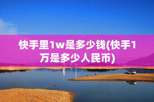 快手里1w是多少钱(快手1万是多少人民币)