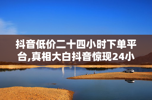 抖音低价二十四小时下单平台,真相大白抖音惊现24小时低价下单平台 省钱购物新选择！