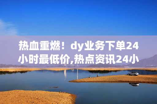 热血重燃！dy业务下单24小时最低价,热点资讯24小时内dy业务下单享超低特惠价格！