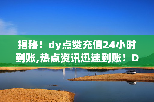 揭秘！dy点赞充值24小时到账,热点资讯迅速到账！DY点赞充值24小时内轻松搞定！